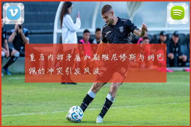 皇马内部矛盾加剧维尼修斯与姆巴佩的冲突引发风波