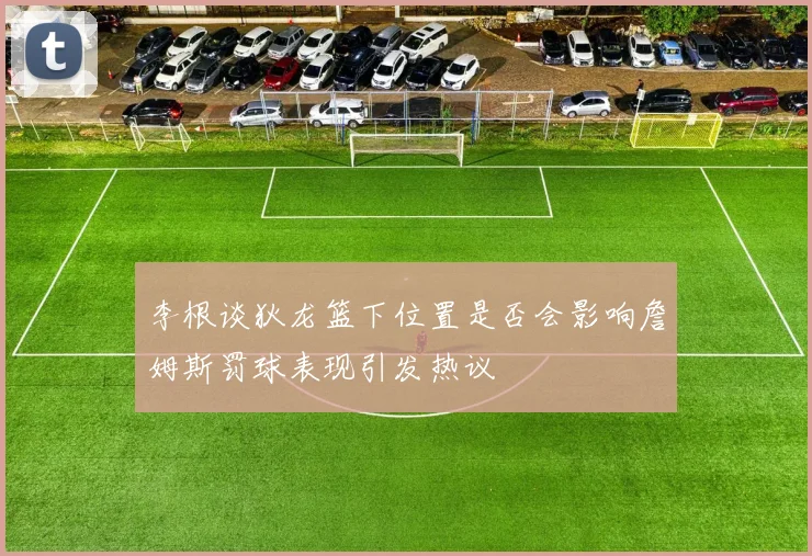 李根谈狄龙篮下位置是否会影响詹姆斯罚球表现引发热议