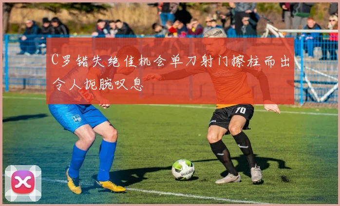 C罗错失绝佳机会单刀射门擦柱而出令人扼腕叹息