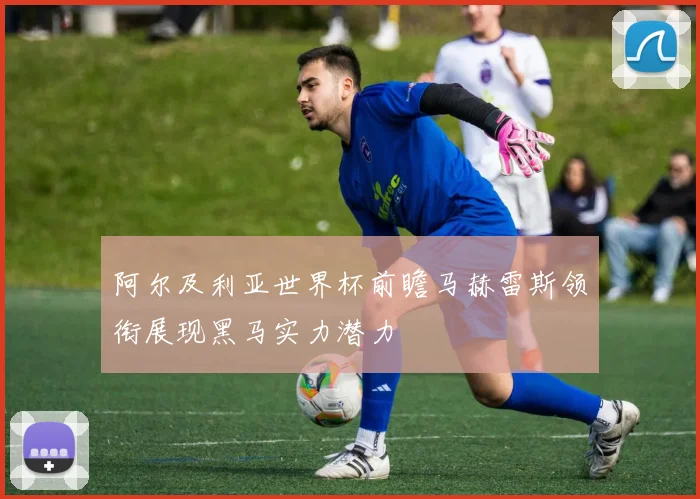 阿尔及利亚世界杯前瞻马赫雷斯领衔展现黑马实力潜力