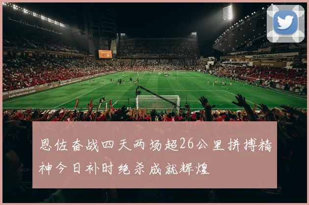 恩佐奋战四天两场超26公里拼搏精神今日补时绝杀成就辉煌