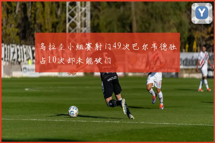 乌拉圭小组赛射门49次巴尔韦德独占10次却未能破门