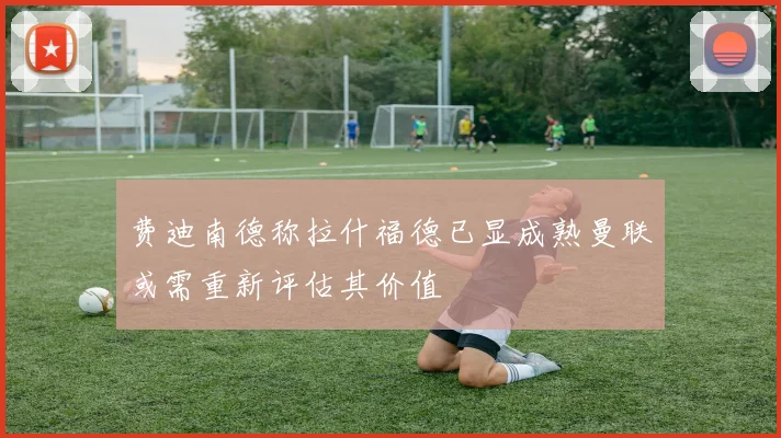 费迪南德称拉什福德已显成熟曼联或需重新评估其价值