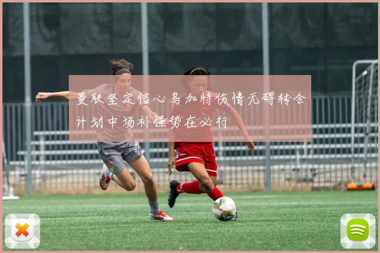 曼联坚定信心乌加特伤情无碍转会计划中场补强势在必行