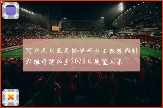 阿尔及利亚足协宣布与主教练佩特科维奇续约至2028年展望未来