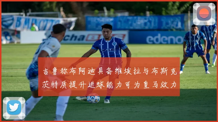 吉鲁称布阿迪具备维埃拉与布斯克茨特质提升进球能力可为皇马效力