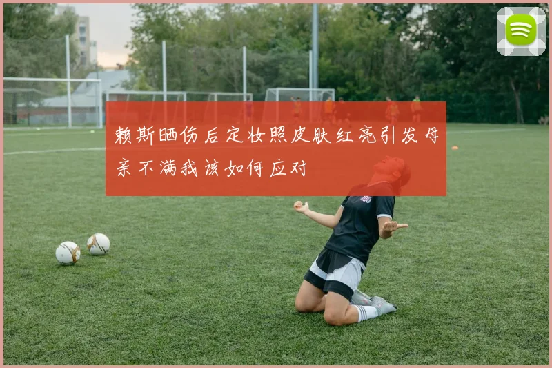 赖斯晒伤后定妆照皮肤红亮引发母亲不满我该如何应对