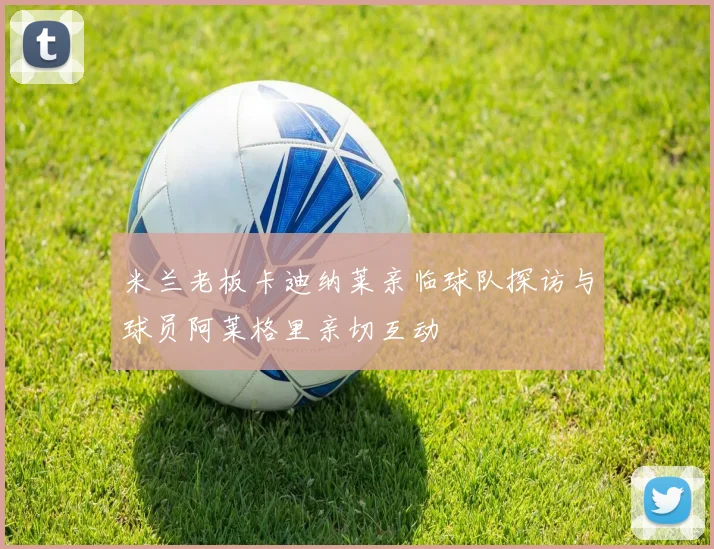 米兰老板卡迪纳莱亲临球队探访与球员阿莱格里亲切互动