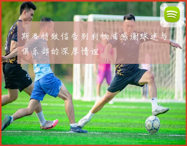 斯洛特致信告别利物浦感谢球迷与俱乐部的深厚情谊