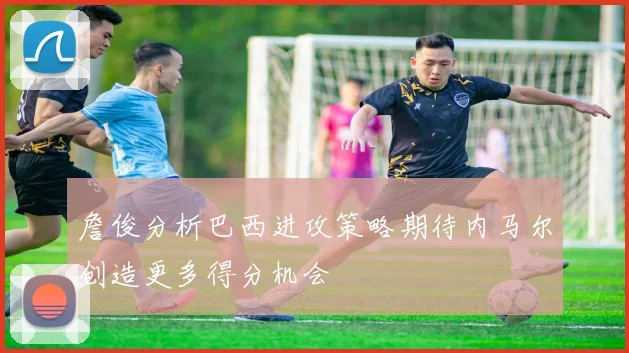 詹俊分析巴西进攻策略期待内马尔创造更多得分机会