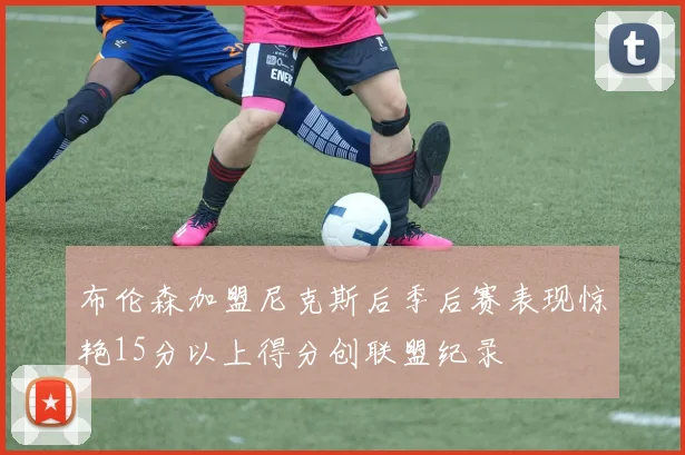布伦森加盟尼克斯后季后赛表现惊艳15分以上得分创联盟纪录