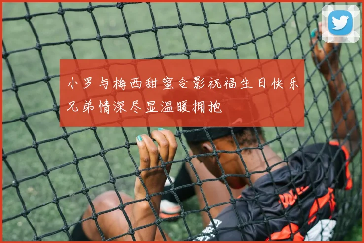 小罗与梅西甜蜜合影祝福生日快乐兄弟情深尽显温暖拥抱