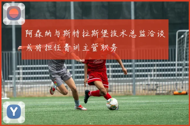 阿森纳与斯特拉斯堡技术总监洽谈或将担任青训主管职务
