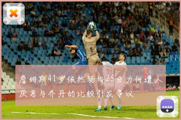 詹姆斯41岁依然场均25分为何遭人厌恶与乔丹的比较引发争议