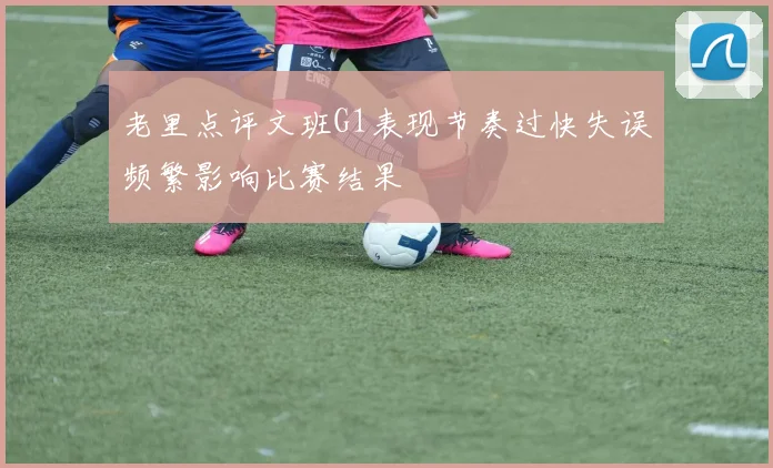 老里点评文班G1表现节奏过快失误频繁影响比赛结果