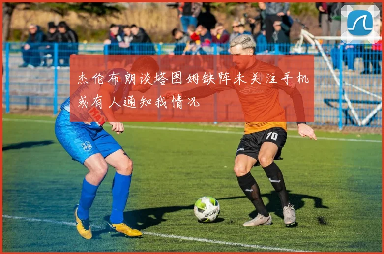 杰伦布朗谈塔图姆缺阵未关注手机或有人通知我情况