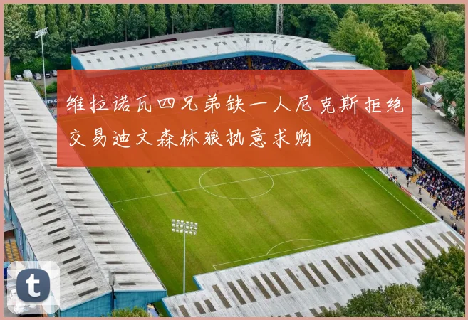 维拉诺瓦四兄弟缺一人尼克斯拒绝交易迪文森林狼执意求购