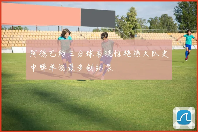 阿德巴约三分球表现惊艳热火队史中锋单场最多创纪录
