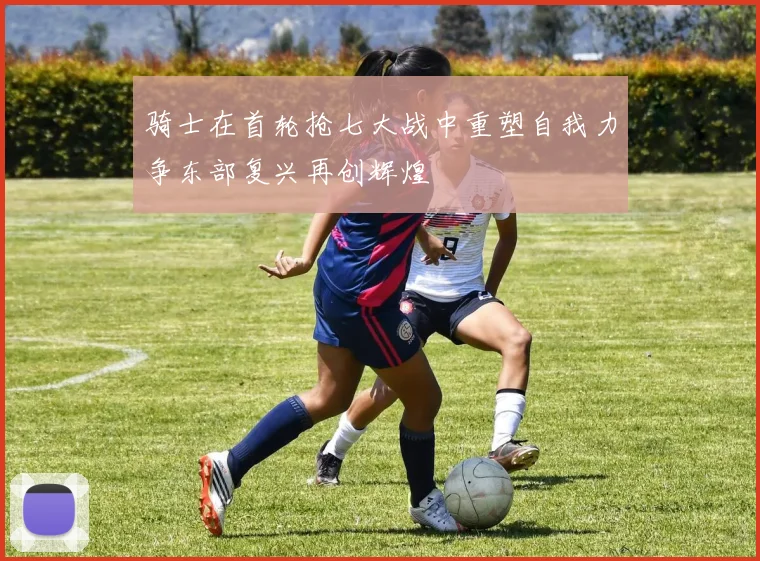 骑士在首轮抢七大战中重塑自我力争东部复兴再创辉煌