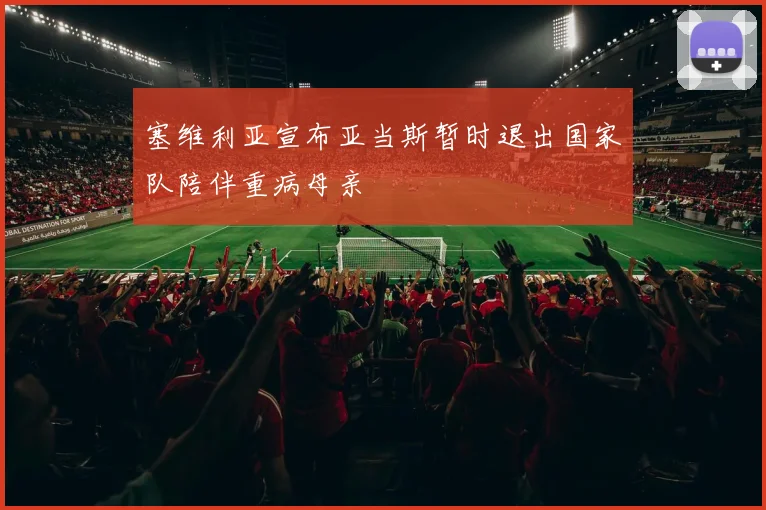 塞维利亚宣布亚当斯暂时退出国家队陪伴重病母亲