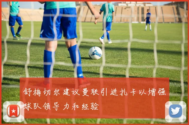舒梅切尔建议曼联引进扎卡以增强球队领导力和经验