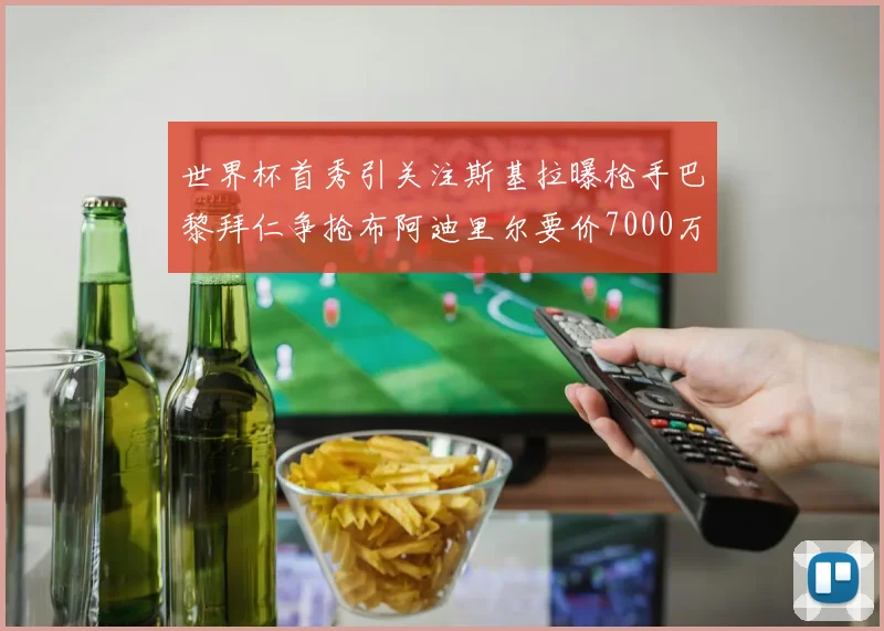 世界杯首秀引关注斯基拉曝枪手巴黎拜仁争抢布阿迪里尔要价7000万欧元